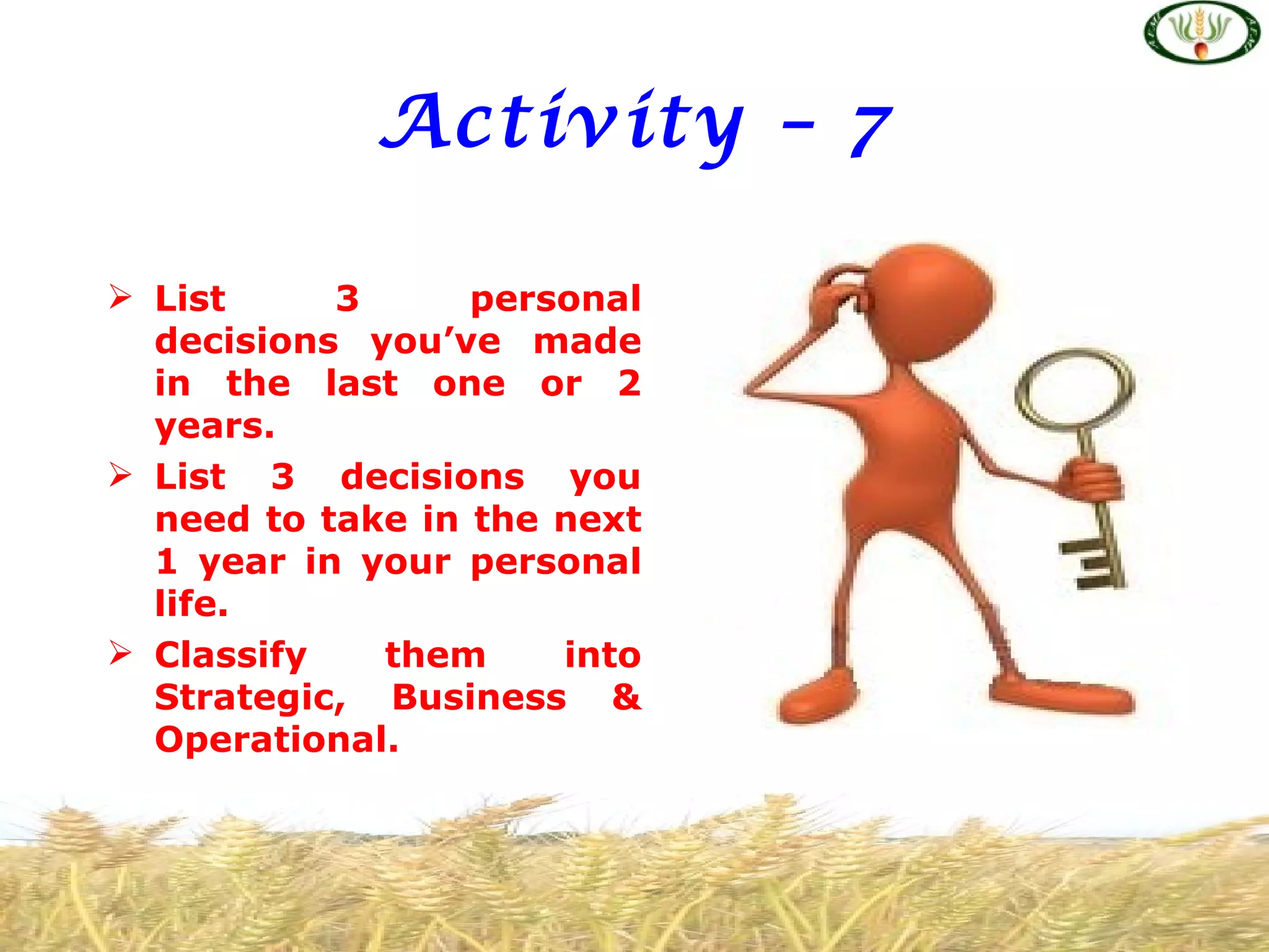 Activity – 7

 List     3      personal
  decisions you’ve made
  in the last one or 2
  years.
 List 3 decisions you
  need to take in the next
  1 year in your personal
  life.
 Classify   them     into
  Strategic, Business &
  Operational.
 