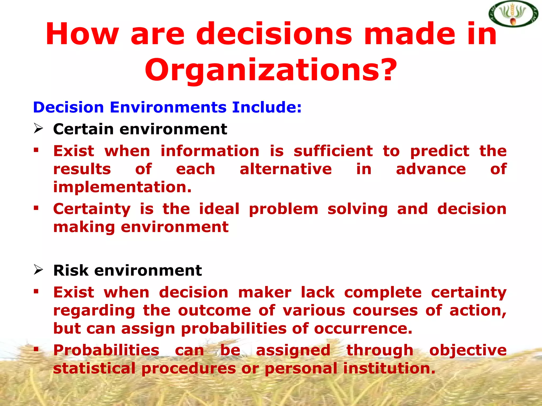 How are decisions made in
      Organizations?
Decision Environments Include:
 Certain environment
 Exist when information is sufficient to predict the
  results   of   each   alternative in   advance   of
  implementation.
 Certainty is the ideal problem solving and decision
  making environment

 Risk environment
 Exist when decision maker lack complete certainty
  regarding the outcome of various courses of action,
  but can assign probabilities of occurrence.
 Probabilities can be assigned through objective
  statistical procedures or personal institution.
 
