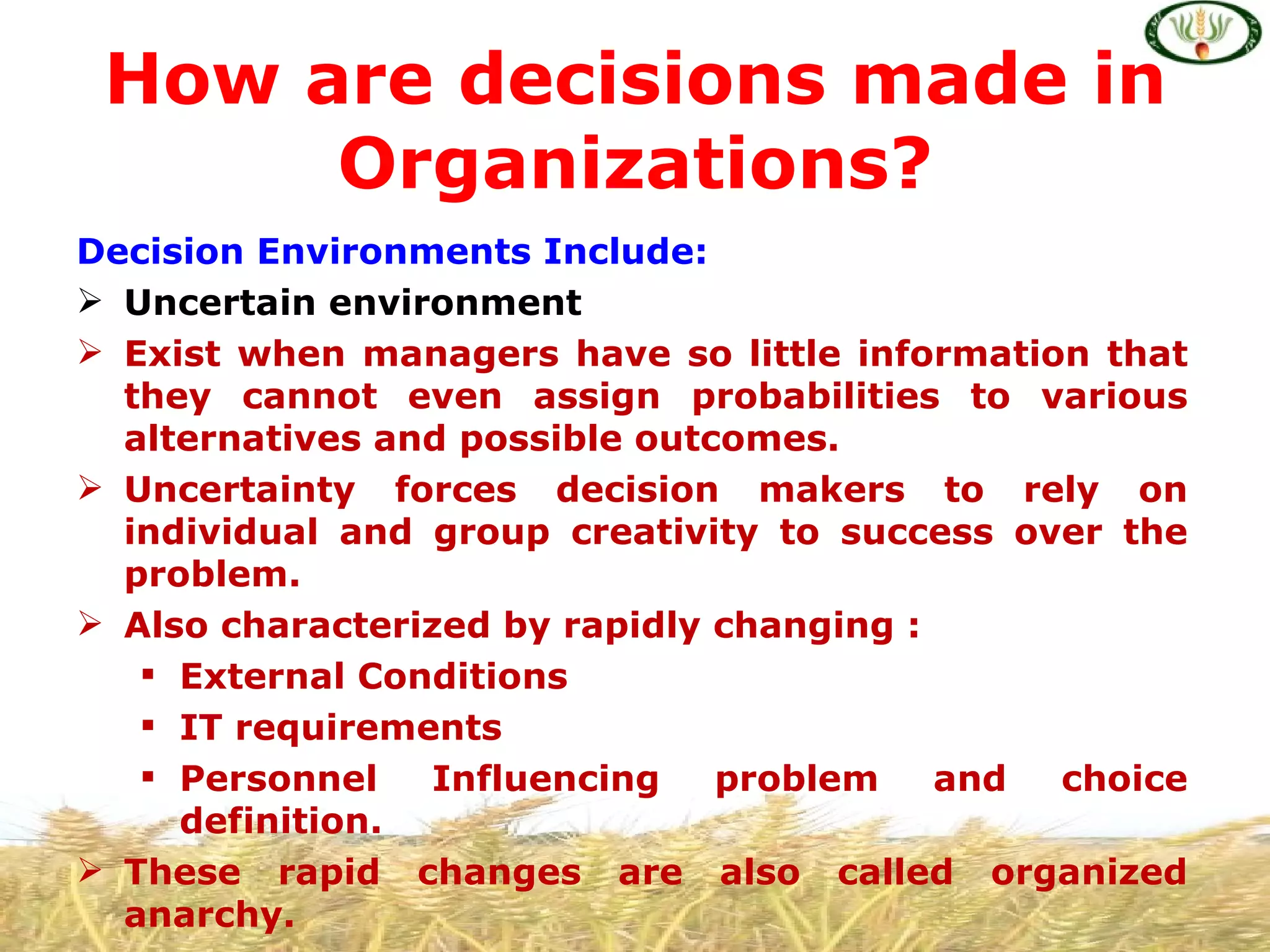 How are decisions made in
      Organizations?
Decision Environments Include:
 Uncertain environment
 Exist when managers have so little information that
  they cannot even assign probabilities to various
  alternatives and possible outcomes.
 Uncertainty forces decision makers to rely on
  individual and group creativity to success over the
  problem.
 Also characterized by rapidly changing :
    External Conditions
    IT requirements
    Personnel   Influencing    problem    and choice
     definition.
 These rapid changes are also called organized
  anarchy.
 