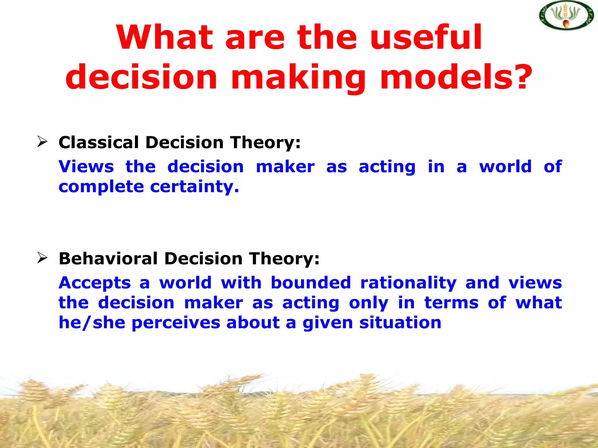 What are the useful
  decision making models?
 Classical Decision Theory:
  Views the decision maker as acting in a world of
  complete certainty.



 Behavioral Decision Theory:
  Accepts a world with bounded rationality and views
  the decision maker as acting only in terms of what
  he/she perceives about a given situation
 