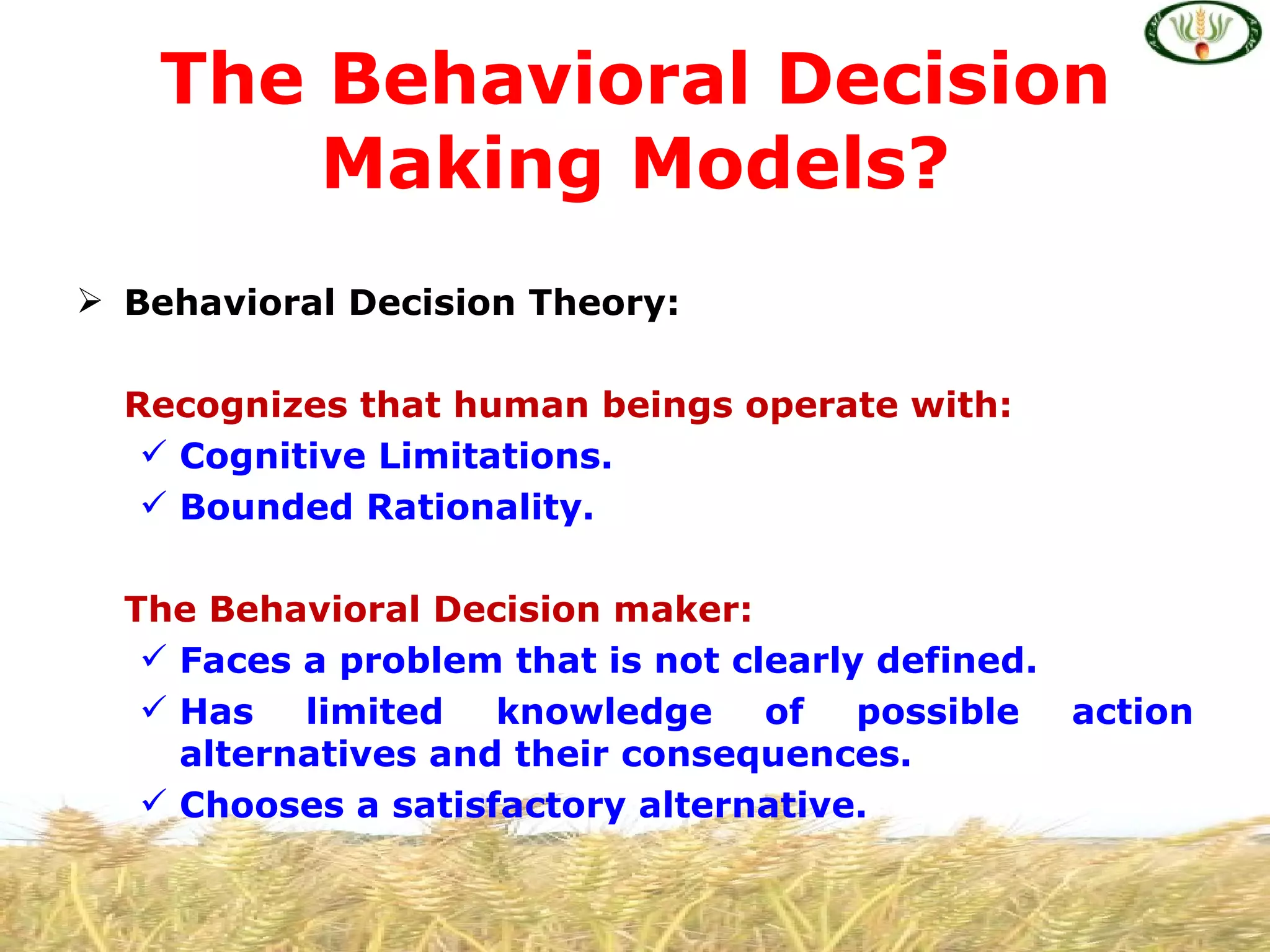 The Behavioral Decision
       Making Models?
 Behavioral Decision Theory:

  Recognizes that human beings operate with:
    Cognitive Limitations.
    Bounded Rationality.

  The Behavioral Decision maker:
    Faces a problem that is not clearly defined.
    Has limited knowledge of possible action
     alternatives and their consequences.
    Chooses a satisfactory alternative.
 