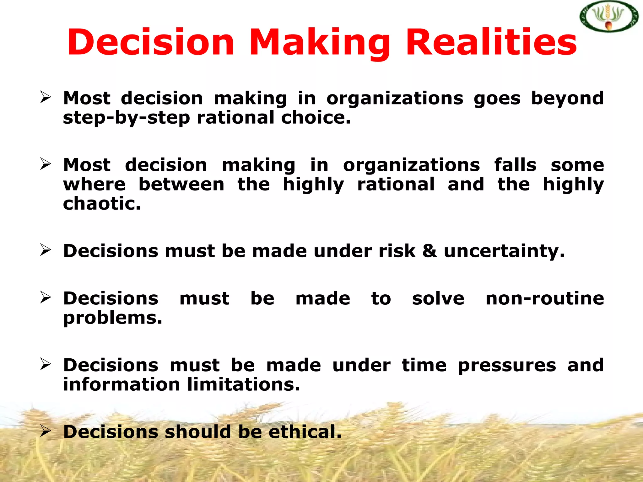 Decision Making Realities
 Most decision making in organizations goes beyond
  step-by-step rational choice.

 Most decision making in organizations falls some
  where between the highly rational and the highly
  chaotic.

 Decisions must be made under risk & uncertainty.

 Decisions must    be   made    to   solve   non-routine
  problems.

 Decisions must be made under time pressures and
  information limitations.

 Decisions should be ethical.
 