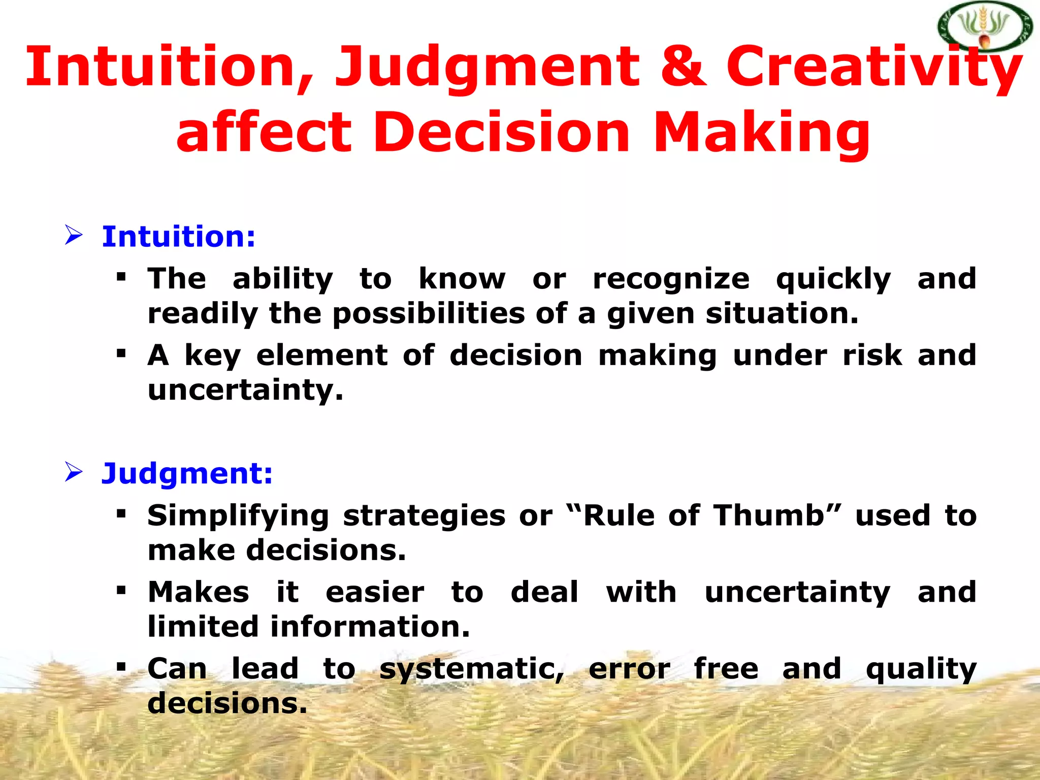 Intuition, Judgment & Creativity
     affect Decision Making
  Intuition:
     The ability to know or recognize quickly and
      readily the possibilities of a given situation.
     A key element of decision making under risk and
      uncertainty.

  Judgment:
     Simplifying strategies or “Rule of Thumb” used to
      make decisions.
     Makes it easier to deal with uncertainty and
      limited information.
     Can lead to systematic, error free and quality
      decisions.
 