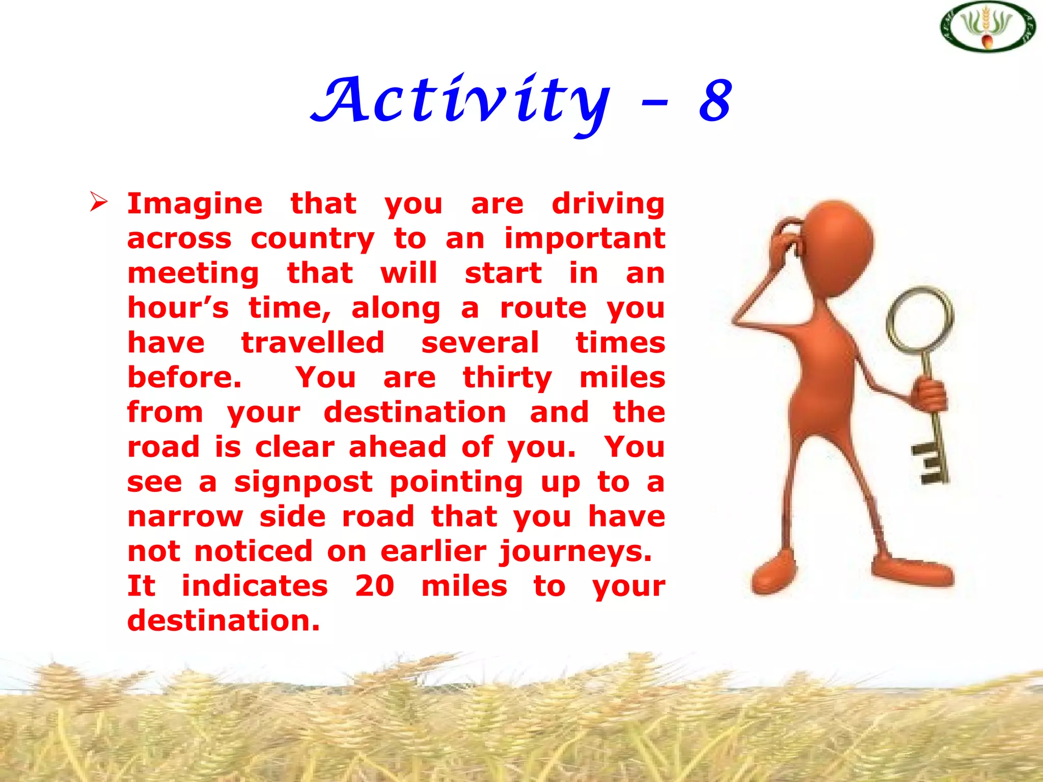 Activity – 8
 Imagine that you are driving
  across country to an important
  meeting that will start in an
  hour’s time, along a route you
  have travelled several times
  before.    You are thirty miles
  from your destination and the
  road is clear ahead of you. You
  see a signpost pointing up to a
  narrow side road that you have
  not noticed on earlier journeys.
  It indicates 20 miles to your
  destination.
 