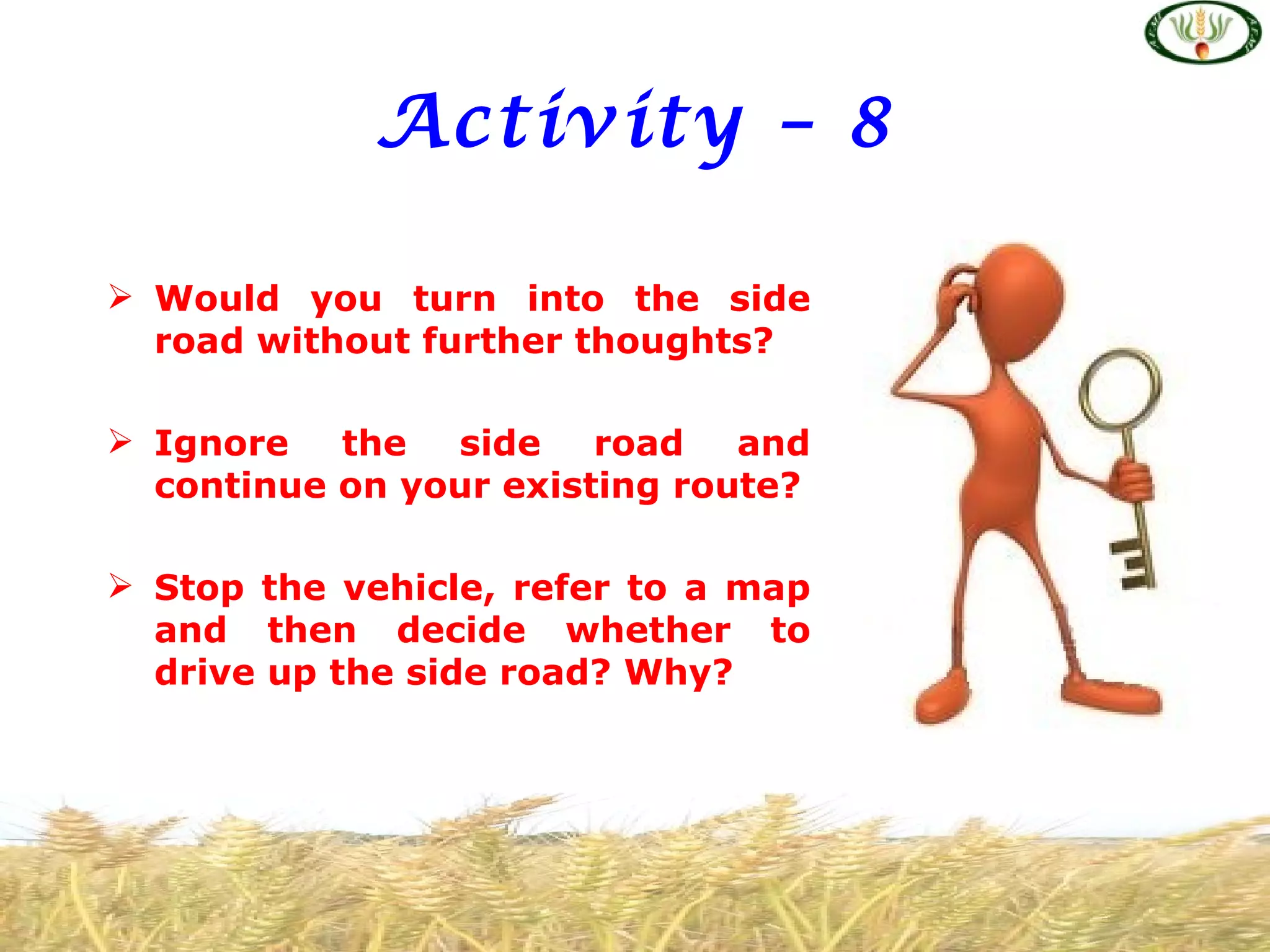 Activity – 8

 Would you turn into the side
  road without further thoughts?

 Ignore   the  side    road   and
  continue on your existing route?

 Stop the vehicle, refer to a map
  and then decide whether to
  drive up the side road? Why?
 