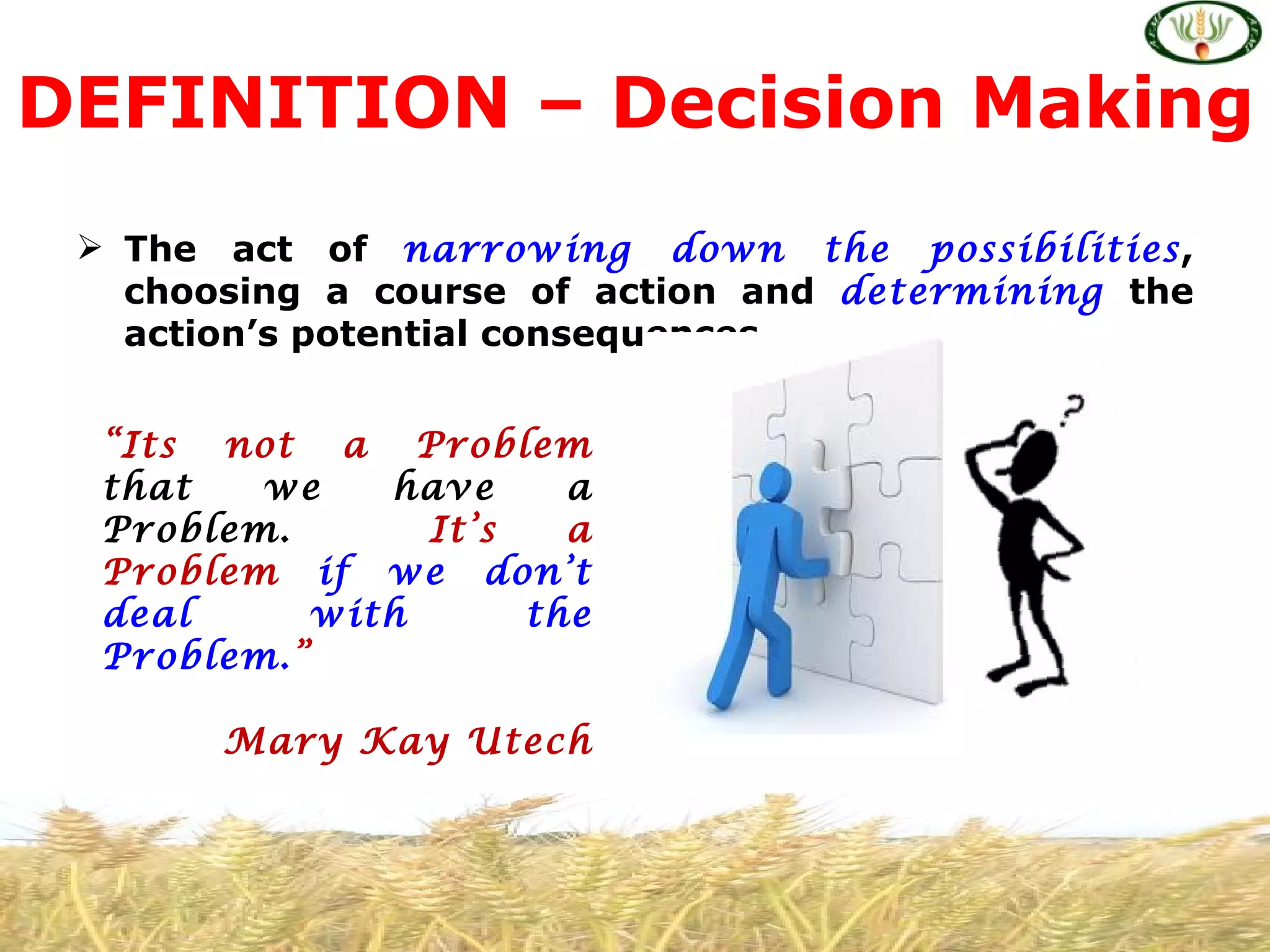 DEFINITION – Decision Making
  The act of narrowing down the possibilities,
   choosing a course of action and determining the
   action’s potential consequences.


  “Its not a Problem
  that   we    have     a
  Problem.       It’s   a
  Problem if we don’t
  deal      with      the
  Problem.”

       Mary Kay Utech
 