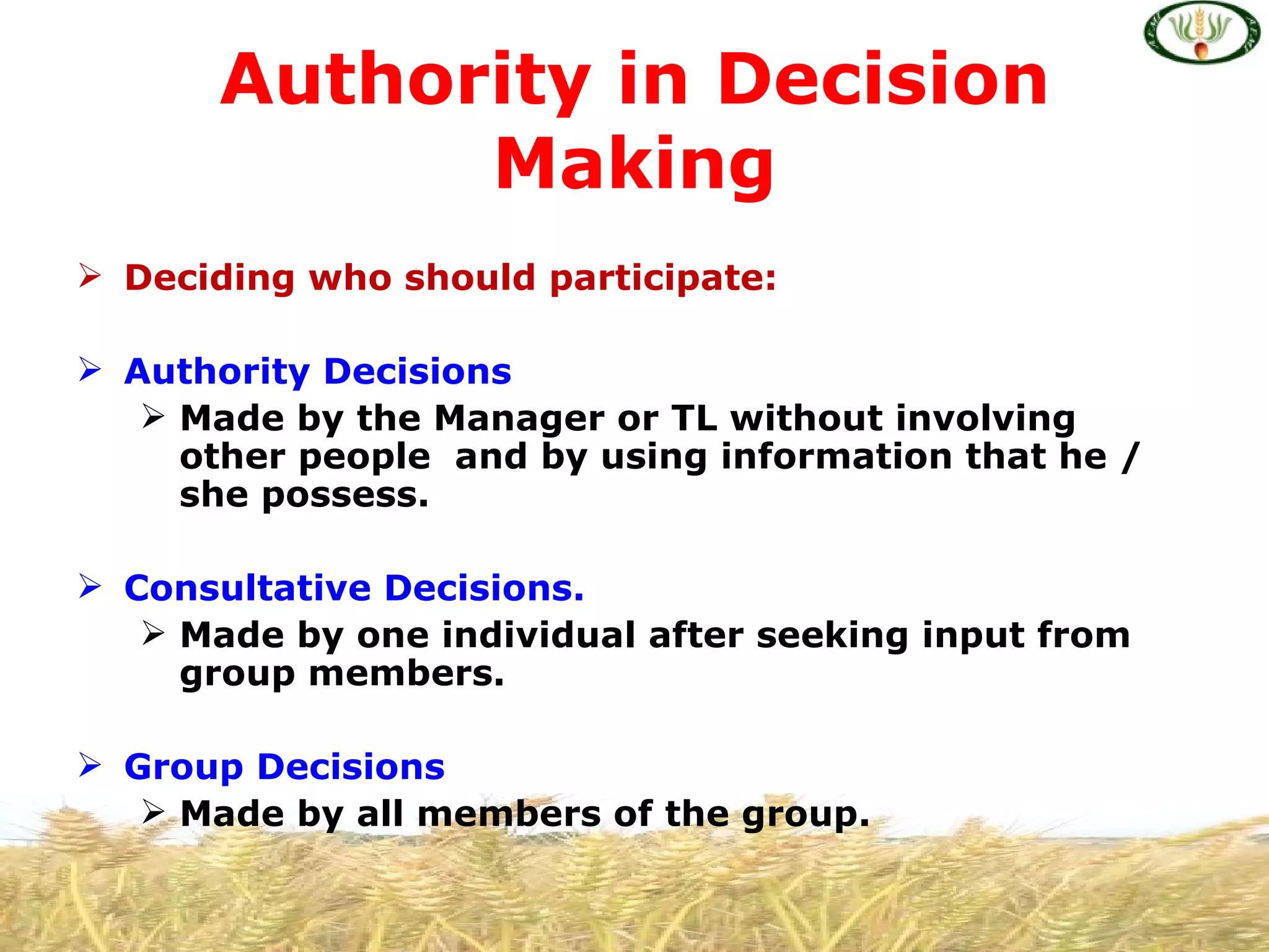 Authority in Decision
             Making
 Deciding who should participate:

 Authority Decisions
    Made by the Manager or TL without involving
     other people and by using information that he /
     she possess.

 Consultative Decisions.
    Made by one individual after seeking input from
     group members.

 Group Decisions
    Made by all members of the group.
 