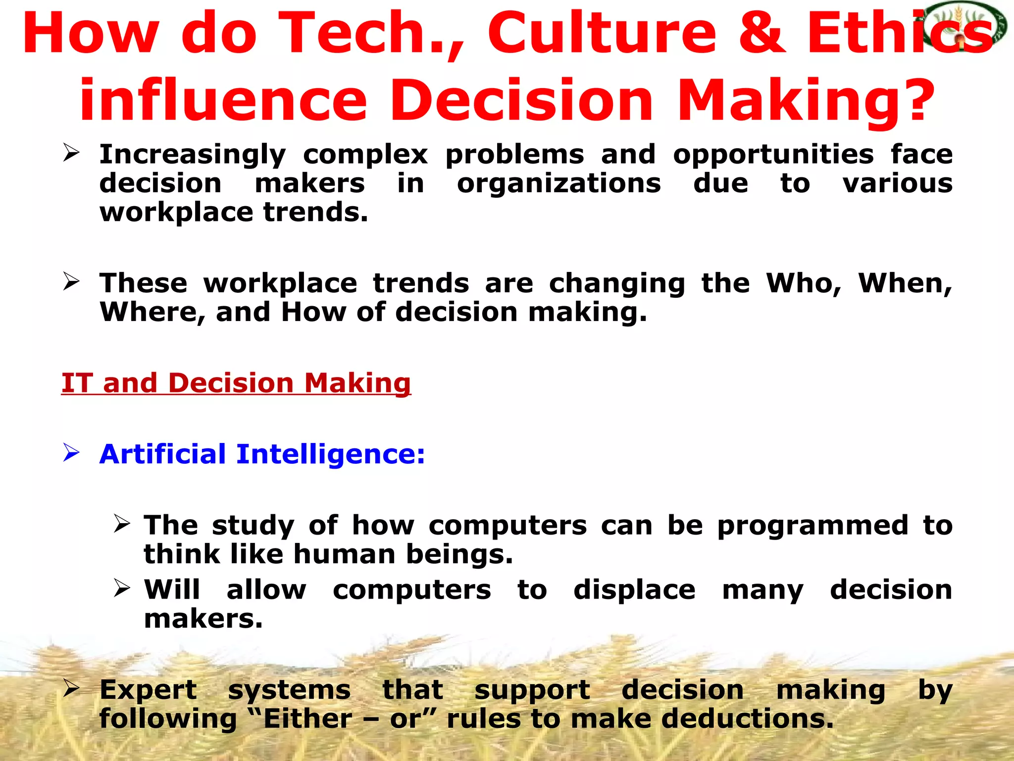 How do Tech., Culture & Ethics
 influence Decision Making?
  Increasingly complex problems and opportunities face
   decision makers in organizations due to various
   workplace trends.

  These workplace trends are changing the Who, When,
   Where, and How of decision making.

 IT and Decision Making

  Artificial Intelligence:

     The study of how computers can be programmed to
      think like human beings.
     Will allow computers to displace many decision
      makers.

  Expert systems that support decision making         by
   following “Either – or” rules to make deductions.
 