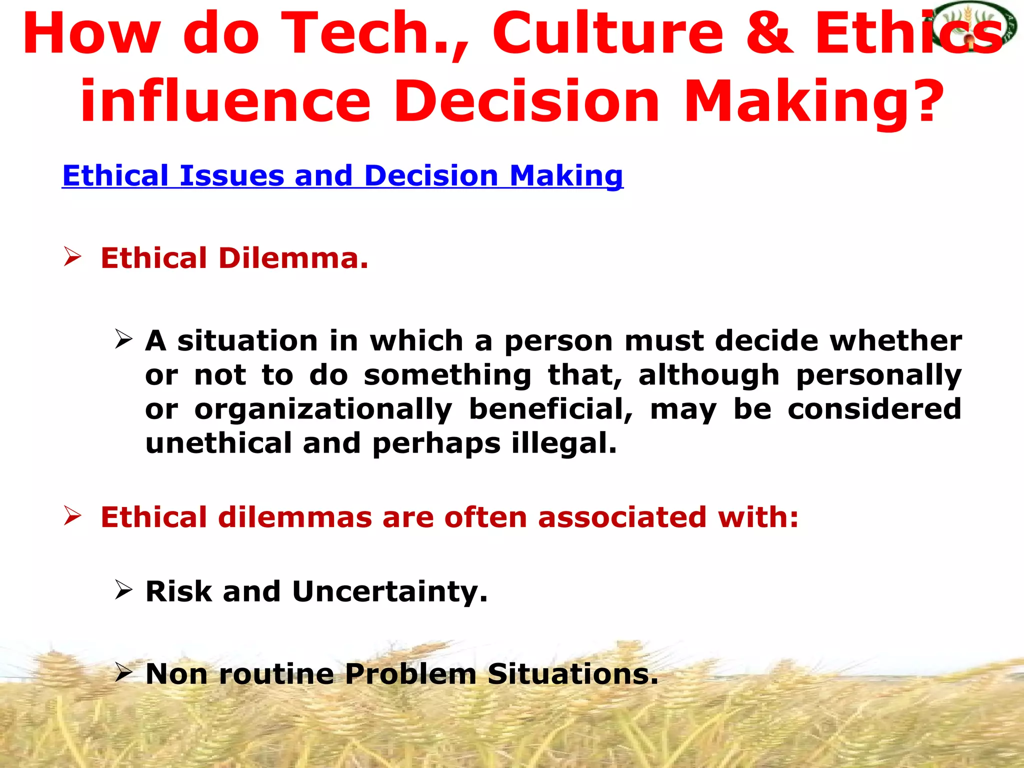 How do Tech., Culture & Ethics
 influence Decision Making?
 Ethical Issues and Decision Making

  Ethical Dilemma.

     A situation in which a person must decide whether
      or not to do something that, although personally
      or organizationally beneficial, may be considered
      unethical and perhaps illegal.

  Ethical dilemmas are often associated with:

     Risk and Uncertainty.

     Non routine Problem Situations.
 