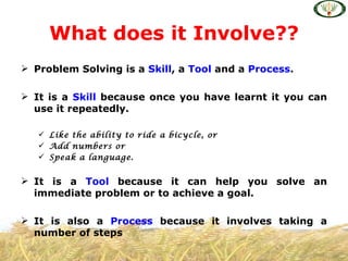 What does it Involve??
 Problem Solving is a Skill, a Tool and a Process.

 It is a Skill because once you have learnt it you can
  use it repeatedly.

    Like the ability to ride a bicycle, or
    Add numbers or
    Speak a language.


 It is a Tool because it can help you solve an
  immediate problem or to achieve a goal.

 It is also a Process because it involves taking a
  number of steps
 