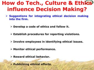 How do Tech., Culture & Ethics
 influence Decision Making?
  Suggestions for integrating ethical decision making
   into the firm.

     Develop a code of ethics and follow it.

     Establish procedures for reporting violations.

     Involve employees in identifying ethical issues.

     Monitor ethical performance.

     Reward ethical behavior.

     Publicizing ethical efforts.
 