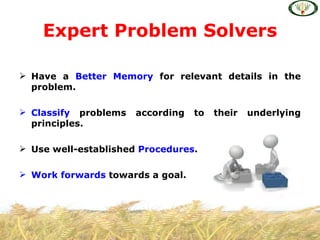 Expert Problem Solvers

 Have a Better Memory for relevant details in the
  problem.

 Classify problems   according   to   their   underlying
  principles.

 Use well-established Procedures.

 Work forwards towards a goal.
 
