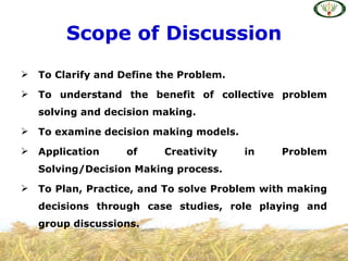Scope of Discussion
   To Clarify and Define the Problem.
   To understand the benefit of collective problem
    solving and decision making.
   To examine decision making models.
   Application     of    Creativity     in   Problem
    Solving/Decision Making process.
   To Plan, Practice, and To solve Problem with making
    decisions through case studies, role playing and
    group discussions.
 