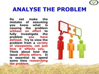 ANALYSE THE PROBLEM
Do    not    make    the
mistake of assuming
you   know     what    is
causing   the   problem
without an effort to
fully  investigate   the
problem     you     have
defined. Try to view the
problem from a variety
of viewpoints, not just
how it effects you.
Think about how the
issue affects others. It
is essential to spend
some time researching
the problem.
 