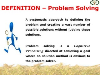 DEFINITION – Problem Solving
      A systematic approach to defining the
      problem and creating a vast number of
      possible solutions without judging these
      solutions.



      Problem      solving   is   a   Cognitive
      Processing directed at achieving a goal
      where no solution method is obvious to
      the problem solver.
 