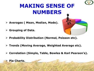 MAKING SENSE OF
            NUMBERS
 Averages ( Mean, Median, Mode).

 Grouping of Data.

 Probability Distribution (Normal, Poisson etc).

 Trends (Moving Average, Weighted Average etc).

 Correlation (Simple, Table, Bowles & Karl Pearson’s).

 Pie Charts.
 