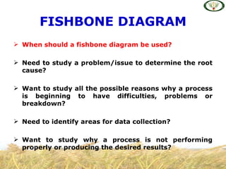 FISHBONE DIAGRAM
 When should a fishbone diagram be used?

 Need to study a problem/issue to determine the root
  cause?

 Want to study all the possible reasons why a process
  is beginning to have difficulties, problems or
  breakdown?

 Need to identify areas for data collection?

 Want to study why a process is not performing
  properly or producing the desired results?
 