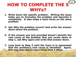 HOW TO COMPLETE THE 5
         WHYs?
1. Write down the specific problem. Writing the issue
   helps you to formulize the problem and describe it
   completely. It also helps a team focus on the same
   problem.

3. Ask Why the problem occurs? And write the answer
   down below the problem.

5. If the answer you just provided doesn’t identify the
   root cause of the problem that you wrote down in
   step 1, ask Why again and write that answer down.

7. Loop back to Step 3 until the team is in agreement
   that the problem’s root cause is identified. Again,
   this may take few or more times than 5 Whys
 