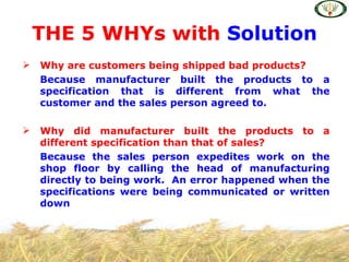 THE 5 WHYs with Solution
   Why are customers being shipped bad products?
    Because manufacturer built the products to a
    specification that is different from what the
    customer and the sales person agreed to.

   Why did manufacturer built the products to a
    different specification than that of sales?
    Because the sales person expedites work on the
    shop floor by calling the head of manufacturing
    directly to being work. An error happened when the
    specifications were being communicated or written
    down
 