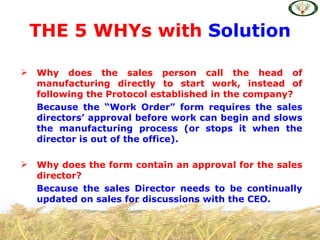 THE 5 WHYs with Solution

   Why does the sales person call the head of
    manufacturing directly to start work, instead of
    following the Protocol established in the company?
    Because the “Work Order” form requires the sales
    directors’ approval before work can begin and slows
    the manufacturing process (or stops it when the
    director is out of the office).

   Why does the form contain an approval for the sales
    director?
    Because the sales Director needs to be continually
    updated on sales for discussions with the CEO.
 