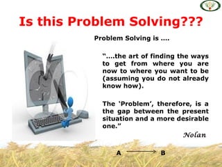 Is this Problem Solving???
          Problem Solving is ….

            “….the art of finding the ways
            to get from where you are
            now to where you want to be
            (assuming you do not already
            know how).

            The ‘Problem’, therefore, is a
            the gap between the present
            situation and a more desirable
            one.”
                                  Nolan

                A           B
 