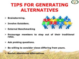 TIPS FOR GENERATING
        ALTERNATIVES
 Brainstorming.

 Involve Outsiders.

 External Benchmarking

 Encourage members to step out of their traditional
  roles.

 Ask probing questions.

 Be willing to consider views differing from yours.

 Revisit abandoned alternatives.
 