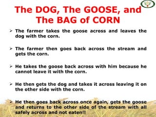 The DOG, The GOOSE, and
      The BAG of CORN
 The farmer takes the goose across and leaves the
  dog with the corn.

 The farmer then goes back across the stream and
  gets the corn.

 He takes the goose back across with him because he
  cannot leave it with the corn.

 He then gets the dog and takes it across leaving it on
  the other side with the corn.

 He then goes back across once again, gets the goose
  and returns to the other side of the stream with all
  safely across and not eaten!!
 