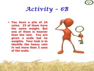 Activity – 6B

 You have a pile of 24
  coins. 23 of them have
  the same weight. But
  one of them is heavier
  than the rest. You are
  given a scale but no
  weights. Your task is to
  identify the heavy coin
  in not more than 3 uses
  of the scale.
 