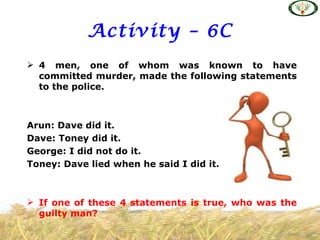 Activity – 6C
 4 men, one of whom was known to have
  committed murder, made the following statements
  to the police.



Arun: Dave did it.
Dave: Toney did it.
George: I did not do it.
Toney: Dave lied when he said I did it.



 If one of these 4 statements is true, who was the
  guilty man?
 