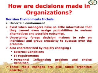 How are decisions made in
      Organizations?
Decision Environments Include:
 Uncertain environment
 Exist when managers have so little information that
  they cannot even assign probabilities to various
  alternatives and possible outcomes.
 Uncertainty forces decision makers to rely on
  individual and group creativity to success over the
  problem.
 Also characterized by rapidly changing :
    External Conditions
    IT requirements
    Personnel   Influencing    problem    and choice
     definition.
 These rapid changes are also called organized
  anarchy.
 