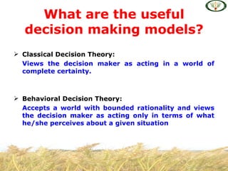 What are the useful
  decision making models?
 Classical Decision Theory:
  Views the decision maker as acting in a world of
  complete certainty.



 Behavioral Decision Theory:
  Accepts a world with bounded rationality and views
  the decision maker as acting only in terms of what
  he/she perceives about a given situation
 