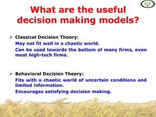 What are the useful
   decision making models?
 Classical Decision Theory:
  May not fit well in a chaotic world.
  Can be used towards the bottom of many firms, even
  most high-tech firms.



 Behavioral Decision Theory:
  Fits with a chaotic world of uncertain conditions and
  limited information.
  Encourages satisfying decision making.
 