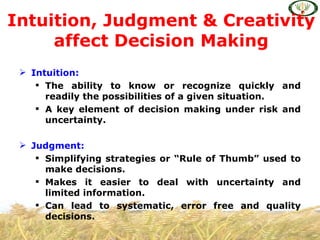 Intuition, Judgment & Creativity
     affect Decision Making
  Intuition:
     The ability to know or recognize quickly and
      readily the possibilities of a given situation.
     A key element of decision making under risk and
      uncertainty.

  Judgment:
     Simplifying strategies or “Rule of Thumb” used to
      make decisions.
     Makes it easier to deal with uncertainty and
      limited information.
     Can lead to systematic, error free and quality
      decisions.
 