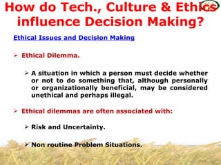 How do Tech., Culture & Ethics
 influence Decision Making?
 Ethical Issues and Decision Making

  Ethical Dilemma.

     A situation in which a person must decide whether
      or not to do something that, although personally
      or organizationally beneficial, may be considered
      unethical and perhaps illegal.

  Ethical dilemmas are often associated with:

     Risk and Uncertainty.

     Non routine Problem Situations.
 