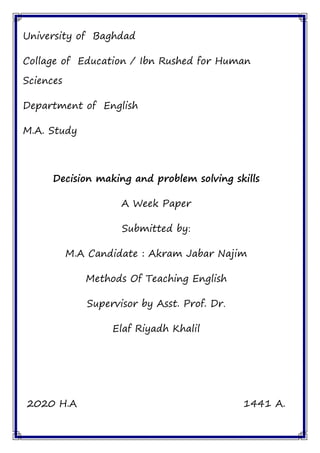 University of Baghdad
Collage of Education / Ibn Rushed for Human
Sciences
Department of English
M.A. Study
Decision making and problem solving skills
A Week Paper
Submitted by:
M.A Candidate : Akram Jabar Najim
Methods Of Teaching English
Supervisor by Asst. Prof. Dr.
Elaf Riyadh Khalil
2020 H.A 1441 A.
 