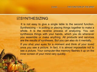 Contd. . . . . . . . . . THE FUNCTION OF THE MIND
SYNTHESIZING
It is not easy to give a single lable to the second function.
Synthesizing – is putting or placing things together to make a
whole. It is the reverse process of analyzing. You can
synthesize things with your hands, which you do whenever
you assemble or make anything. All products and services
are the results of syntheses. But you can also do it mentally.
If you shut your eyes for a moment and think of your loved
once you see a picture. In fact, it is almost impossible not to
see a picture. Your computer-like memory flashes it up on the
inner screen of your mind very quickly.
 
