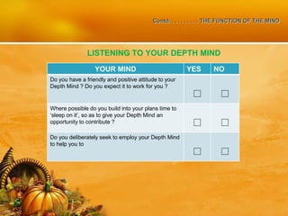 Contd. . . . . . . . . . THE FUNCTION OF THE MIND
LISTENING TO YOUR DEPTH MIND
YOUR MIND YES NO
Do you have a friendly and positive attitude to your
Depth Mind ? Do you expect it to work for you ?
 
Where possible do you build into your plans time to
‘sleep on it’, so as to give your Depth Mind an
opportunity to contribute ?  
Do you deliberately seek to employ your Depth Mind
to help you to
 
 