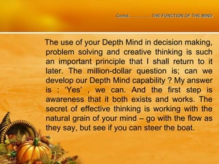 Contd. . . . . . . . . . THE FUNCTION OF THE MIND
The use of your Depth Mind in decision making,
problem solving and creative thinking is such
an important principle that I shall return to it
later. The million-dollar question is; can we
develop our Depth Mind capability ? My answer
is : ‘Yes’ , we can. And the first step is
awareness that it both exists and works. The
secret of effective thinking is working with the
natural grain of your mind – go with the flow as
they say, but see if you can steer the boat.
 
