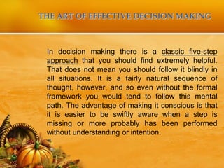 THE ART OF EFFECTIVE DECISION MAKING
In decision making there is a classic five-step
approach that you should find extremely helpful.
That does not mean you should follow it blindly in
all situations. It is a fairly natural sequence of
thought, however, and so even without the formal
framework you would tend to follow this mental
path. The advantage of making it conscious is that
it is easier to be swiftly aware when a step is
missing or more probably has been performed
without understanding or intention.
 