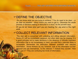 Contd. . . . . . . . THE ART OF EFFECTIVE DECISION MAKING
DEFINE THE OBJECTIVE
Do you know what you are trying to achieve ? You do need to be clear – or
as clear as possible – about where you want to get to. Otherwise the whole
process of decision making is obscured in a cloud. As the proverb says,
If you do not know what part you are heading for, any wind is the right
wind.
COLLECT RELEVANT INFORMATION
The next skill is concerned with collecting and sifting relevant information.
Some of it will be immediately apparent, but other data may be missing. It is
a good principle not to make decisions in the absence of critically important
information that is not immediately to hand, provided that a planned delay is
acceptable. Remember the distinction between available and relevant
information. Some thinkers do not, however, look at the information at their
disposal and ask themselves, ‘Is this relevant ?’ Instead they wonder, ‘How
can I use it ?’ They are confusing two kinds of information.
 