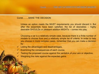Contd. . . . . . . . THE ART OF EFFECTIVE DECISION MAKING
Contd……..MAKE THE DECISION
Unless an option meets the MUST requirements you should discard it. But
after the essentials have been satisfied, the list of desirables – highly
desirable SHOULDs or pleasant addition MIGHTs – comes into play.
Choosing a car is a relatively simple case, because there is a finite number of
models to choose from and a relatively simple list of criteria. In order to help
you choose in more complex cases, remember that you can make a decision
by :
 Listing the advantages and disadvantages,
 Examining the consequences of each course,
 Testing the proposed course against the yardstick of your aim or objective,
 Weighting the risks against the expected gains.
 