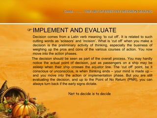 Contd. . . . . . . . THE ART OF EFFECTIVE DECISION MAKING
IMPLEMENT AND EVALUATE
Decision comes from a Latin verb meaning ‘to cut off’. It is related to such
cutting words as ‘scissors’ and ‘incision’. What is ‘cut off’ when you make a
decision is the preliminary activity of thinking, especially the business of
weighing up the pros and cons of the various courses of action. You now
move into the action phases.
The decision should be seen as part of the overall process. You may hardly
notice the actual point of decision, just as passengers on a ship may be
asleep when their ship crosses the equator line. The ‘cut off’ point, be it
conscious or unconscious, is when thinking ends – your mind is made up –
and you move into the action or implementation phase. But you are still
evaluating the decision, and up to the Point of No Return (PNR), you can
always turn back if the early signs dictate.
Not to decide is to decide
 