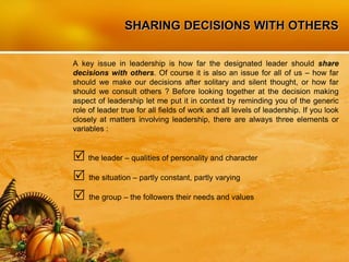 SHARING DECISIONS WITH OTHERS
A key issue in leadership is how far the designated leader should share
decisions with others. Of course it is also an issue for all of us – how far
should we make our decisions after solitary and silent thought, or how far
should we consult others ? Before looking together at the decision making
aspect of leadership let me put it in context by reminding you of the generic
role of leader true for all fields of work and all levels of leadership. If you look
closely at matters involving leadership, there are always three elements or
variables :
 the leader – qualities of personality and character
 the situation – partly constant, partly varying
 the group – the followers their needs and values
 