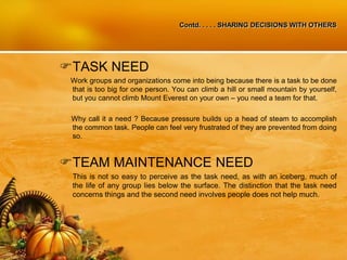 Contd. . . . . SHARING DECISIONS WITH OTHERS
TASK NEED
Work groups and organizations come into being because there is a task to be done
that is too big for one person. You can climb a hill or small mountain by yourself,
but you cannot climb Mount Everest on your own – you need a team for that.
Why call it a need ? Because pressure builds up a head of steam to accomplish
the common task. People can feel very frustrated of they are prevented from doing
so.
TEAM MAINTENANCE NEED
This is not so easy to perceive as the task need, as with an iceberg, much of
the life of any group lies below the surface. The distinction that the task need
concerns things and the second need involves people does not help much.
 