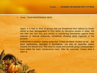 Contd. . . . . SHARING DECISIONS WITH OTHERS
 Contd.. TEAM MAINTENANCE NEED
Again, it is best to think of groups that are threatened from without by forces
aimed at their disintegration or from within by disruptive people or ideas. We
can then see how they give priority to maintaining themselves against these
external or internal pressures, sometimes showing great ingenuity in the
process.
Instinctively a common feeling exists that ‘United we stand, divided we fall’ , that
good relationship, desirable in themselves, are also an essential means
towards the shared end, This need to create and promote group cohesiveness I
have called the team maintenance need. After all, everyone knows what a
team is.
 