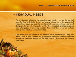 Contd. . . . . SHARING DECISIONS WITH OTHERS
INDIVIDUAL NEEDS
Third, individuals bring into the group their own needs – not just the physical
ones for food and shelter (which are largely catered for by the payment of
wages these days) but also the psychological ones, recognition, a sense of
doing something worthwhile, status and the deeper needs to give to and receive
from other people in a working situation. These individual needs are perhaps
more profound that we sometimes realize.
They spring from the depths of our common life as human beings. They may
attract us to, or repel us from, any given group. Underlying them all is the fact
that people need one another not just to survive but to achieve and develop
personality.
 