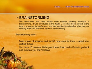 Contd. . . . . . HOW TO GENERATE IDEAS
BRAINSTORMING
The best-known and most widely used creative thinking technique is
brainstorming. It was introduced in the 1930s , so it has been around a long
time – a sign of its usefulness. You can employ its principles when you are
thinking alone, but they work better in a team setting.
Brainstorming skills :
Take a pair of scissors and list 50 new uses for them – apart from
cutting things.
You have 10 minutes. Write your ideas down and – if stuck go back
and build on you first 10 ideas.
 