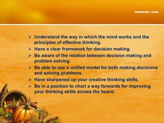 Introduction contd.,
 Understand the way in which the mind works and the
principles of effective thinking.
 Have a clear framework for decision making.
 Be aware of the relation between decision making and
problem solving.
 Be able to use a unified model for both making decisions
and solving problems.
 Have sharpened up your creative thinking skills.
 Be in a position to chart a way forwards for improving
your thinking skills across the board.
 