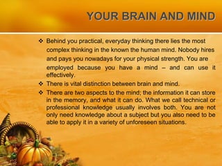 YOUR BRAIN AND MIND
 Behind you practical, everyday thinking there lies the most
complex thinking in the known the human mind. Nobody hires
and pays you nowadays for your physical strength. You are
employed because you have a mind – and can use it
effectively.
 There is vital distinction between brain and mind.
 There are two aspects to the mind; the information it can store
in the memory, and what it can do. What we call technical or
professional knowledge usually involves both. You are not
only need knowledge about a subject but you also need to be
able to apply it in a variety of unforeseen situations.
 