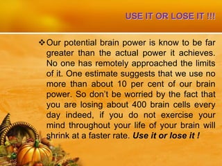 USE IT OR LOSE IT !!!
Our potential brain power is know to be far
greater than the actual power it achieves.
No one has remotely approached the limits
of it. One estimate suggests that we use no
more than about 10 per cent of our brain
power. So don’t be worried by the fact that
you are losing about 400 brain cells every
day indeed, if you do not exercise your
mind throughout your life of your brain will
shrink at a faster rate. Use it or lose it !
 
